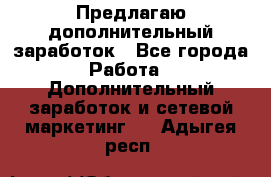 Предлагаю дополнительный заработок - Все города Работа » Дополнительный заработок и сетевой маркетинг   . Адыгея респ.